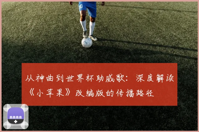 从神曲到世界杯助威歌：深度解读《小苹果》改编版的传播路径