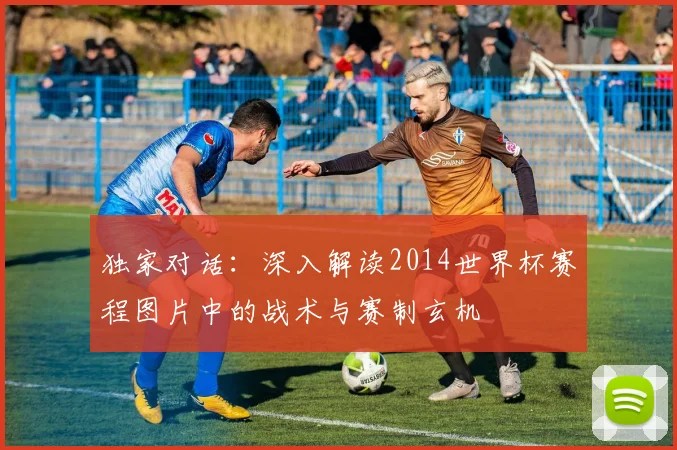 独家对话：深入解读2014世界杯赛程图片中的战术与赛制玄机